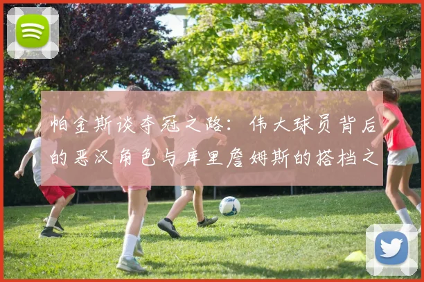 帕金斯谈夺冠之路：伟大球员背后的恶汉角色与库里詹姆斯的搭档之道