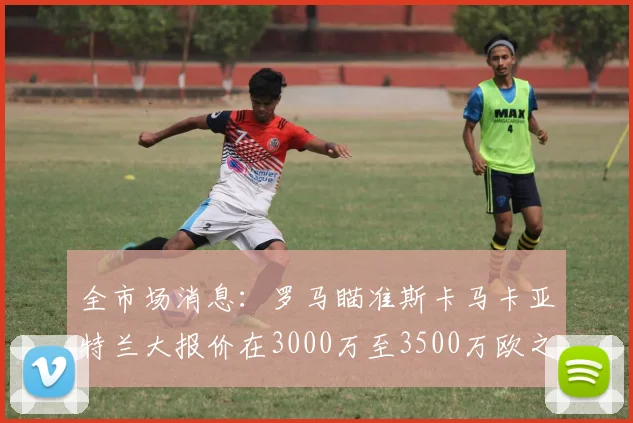 全市场消息：罗马瞄准斯卡马卡亚特兰大报价在3000万至3500万欧之间