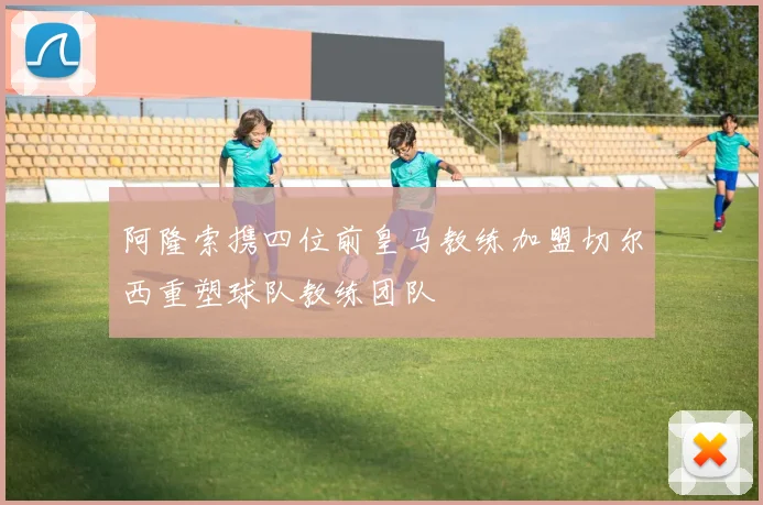 阿隆索携四位前皇马教练加盟切尔西重塑球队教练团队