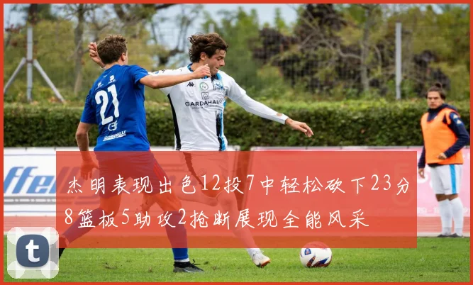 杰明表现出色12投7中轻松砍下23分8篮板5助攻2抢断展现全能风采