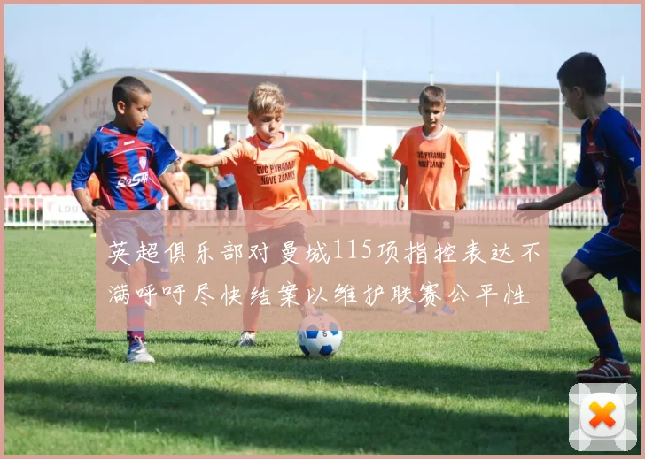 英超俱乐部对曼城115项指控表达不满呼吁尽快结案以维护联赛公平性