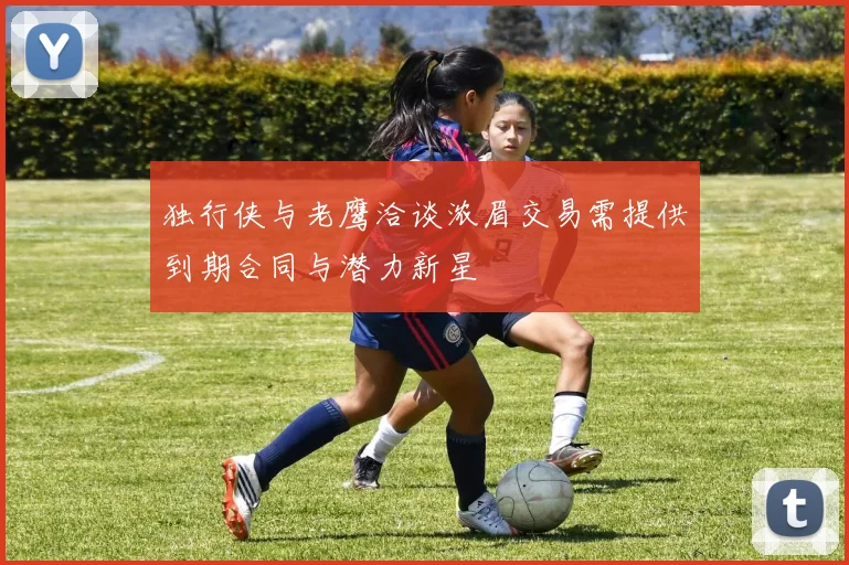 独行侠与老鹰洽谈浓眉交易需提供到期合同与潜力新星