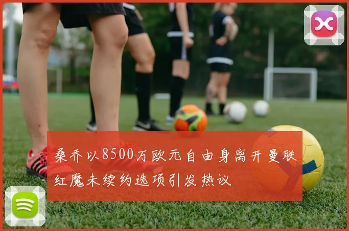 桑乔以8500万欧元自由身离开曼联红魔未续约选项引发热议