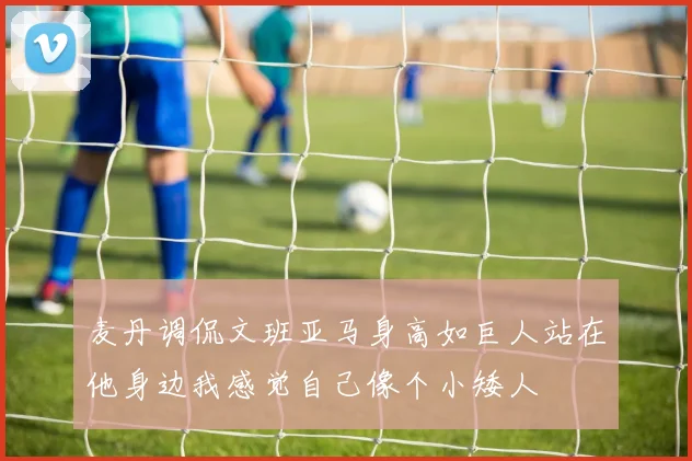 麦丹调侃文班亚马身高如巨人站在他身边我感觉自己像个小矮人