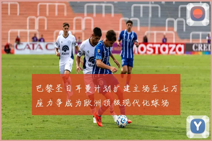 巴黎圣日耳曼计划扩建主场至七万座力争成为欧洲顶级现代化球场