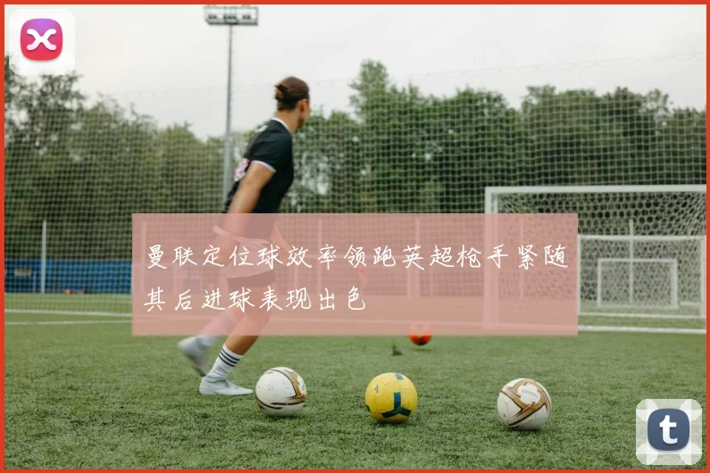 曼联定位球效率领跑英超枪手紧随其后进球表现出色