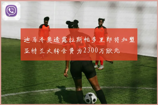 迪马济奥透露拉斯帕多里即将加盟亚特兰大转会费为2300万欧元