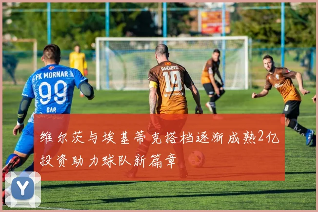 维尔茨与埃基蒂克搭档逐渐成熟2亿投资助力球队新篇章