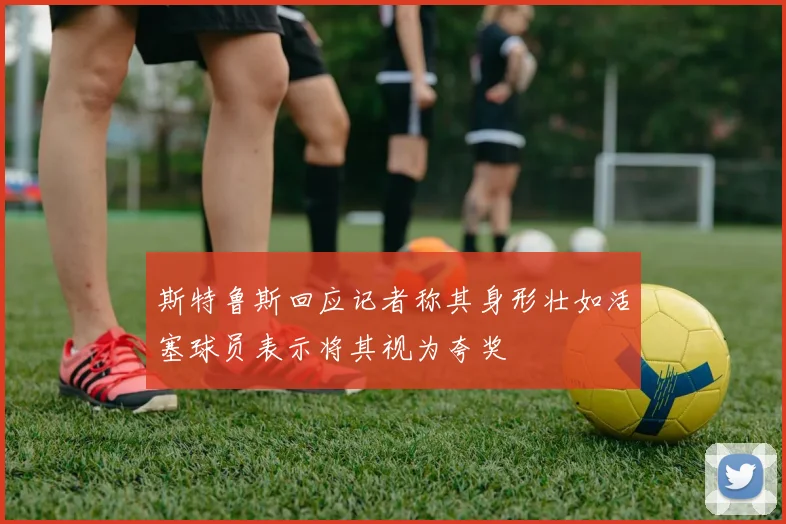 斯特鲁斯回应记者称其身形壮如活塞球员表示将其视为夸奖