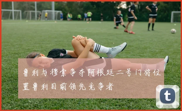鲁利与穆索争夺阿根廷二号门将位置鲁利目前领先竞争者