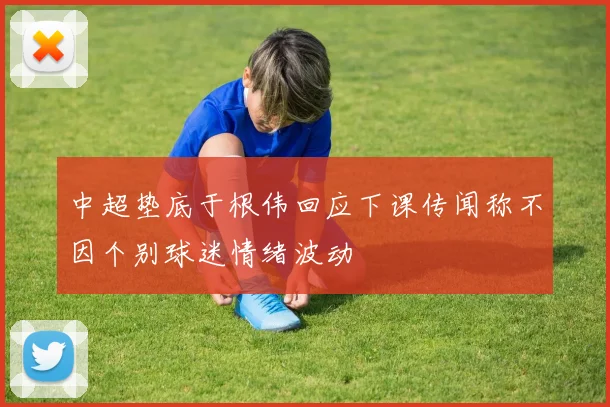 中超垫底于根伟回应下课传闻称不因个别球迷情绪波动